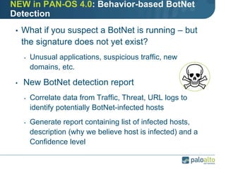 NEW in PAN-OS 4.0: Behavior-based BotNet
Detection
• What if you suspect a BotNet is running – but
the signature does not yet exist?
• Unusual applications, suspicious traffic, new
domains, etc.
• New BotNet detection report
• Correlate data from Traffic, Threat, URL logs to
identify potentially BotNet-infected hosts
• Generate report containing list of infected hosts,
description (why we believe host is infected) and a
Confidence level
 