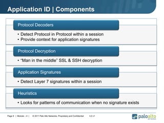 Application ID | Components
• Detect Protocol in Protocol within a session
• Provide context for application signatures
Protocol Decoders
• “Man in the middle” SSL & SSH decryption
Protocol Decryption
• Detect Layer 7 signatures within a session
Application Signatures
• Looks for patterns of communication when no signature exists
Heuristics
Page 9 | Module – 4 | © 2011 Palo Alto Networks. Proprietary and Confidential 4.0 v1
 