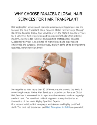 WHY CHOOSE PANACEA GLOBAL HAIR
SERVICES FOR HAIR TRANSPLANT
Hair restoration services and cosmetic enhancement treatments are the
focus of the Hair Transplant Clinic Panacea Global Hair Services. Through
its clinics, Panacea Global Hair Services offers the highest-quality services
for a variety of hair restoration and treatment methods while utilizing
modern, cutting-edge facilities and qualified professionals. Panacea
Global Hair Services is known for its highly skilled and experienced
employees and surgeons, and it proudly displays some of its distinguishing
qualities. Renowned worldwide
Serving clients from more than 20 different nations around the world is
something Panacea Global Hair Services is proud to do. Panacea Global
Hair Services is renowned for its upscale advancements and cutting-edge
medical care. Our excellent patient happiness survey is cited as an
illustration of the same. Highly Qualified Experts
Our super-specialty clinics employ a well-known and highly qualified
staff. The best hair treatment and Hair Transplant in Delhi are provided
 