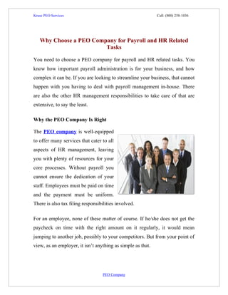 Kruse PEO Services                                           Call: (800) 258-1036




   Why Choose a PEO Company for Payroll and HR Related
                        Tasks

You need to choose a PEO company for payroll and HR related tasks. You
know how important payroll administration is for your business, and how
complex it can be. If you are looking to streamline your business, that cannot
happen with you having to deal with payroll management in-house. There
are also the other HR management responsibilities to take care of that are
extensive, to say the least.

Why the PEO Company Is Right

The PEO company is well-equipped
to offer many services that cater to all
aspects of HR management, leaving
you with plenty of resources for your
core processes. Without payroll you
cannot ensure the dedication of your
staff. Employees must be paid on time
and the payment must be uniform.
There is also tax filing responsibilities involved.

For an employee, none of these matter of course. If he/she does not get the
paycheck on time with the right amount on it regularly, it would mean
jumping to another job, possibly to your competitors. But from your point of
view, as an employer, it isn’t anything as simple as that.




                                   PEO Company
 