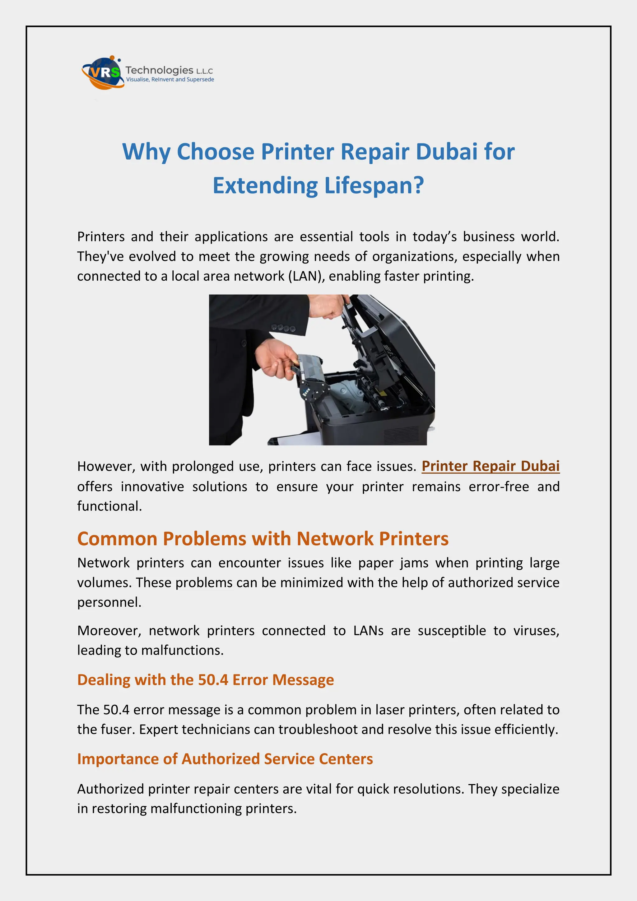 Why Choose Printer Repair Dubai for
Extending Lifespan?
Printers and their applications are essential tools in today’s business world.
They've evolved to meet the growing needs of organizations, especially when
connected to a local area network (LAN), enabling faster printing.
However, with prolonged use, printers can face issues. Printer Repair Dubai
offers innovative solutions to ensure your printer remains error-free and
functional.
Common Problems with Network Printers
Network printers can encounter issues like paper jams when printing large
volumes. These problems can be minimized with the help of authorized service
personnel.
Moreover, network printers connected to LANs are susceptible to viruses,
leading to malfunctions.
Dealing with the 50.4 Error Message
The 50.4 error message is a common problem in laser printers, often related to
the fuser. Expert technicians can troubleshoot and resolve this issue efficiently.
Importance of Authorized Service Centers
Authorized printer repair centers are vital for quick resolutions. They specialize
in restoring malfunctioning printers.
 