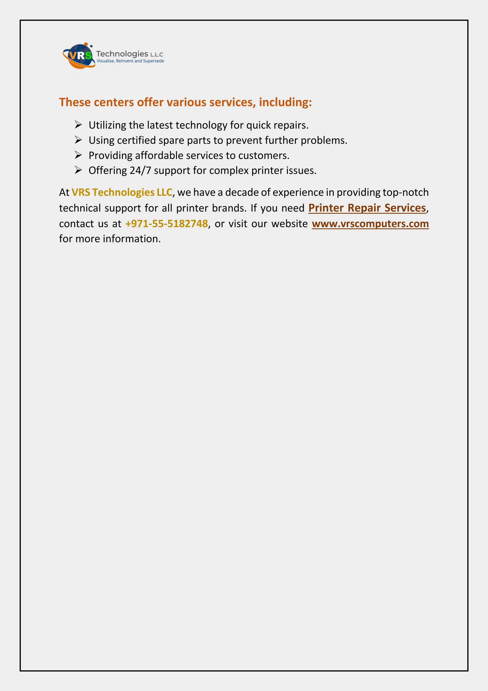 These centers offer various services, including:
 Utilizing the latest technology for quick repairs.
 Using certified spare parts to prevent further problems.
 Providing affordable services to customers.
 Offering 24/7 support for complex printer issues.
At VRS Technologies LLC, we have a decade of experience in providing top-notch
technical support for all printer brands. If you need Printer Repair Services,
contact us at +971-55-5182748, or visit our website www.vrscomputers.com
for more information.
 