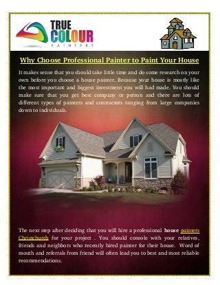Why Choose Professional Painter to Paint Your House
It makes sense that you should take little time and do some research on your
own before you choose a house painter. Because your house is mostly like
the most important and biggest investment you will had made. You should
make sure that you get best company or person and there are lots of
different types of painters and contractors ranging from large companies
down to individuals. 
The next step after deciding that you will hire a professional house painters
Christchurch  for your project . You should console with your relatives,
friends and neighbors who recently hired painter for their house.  Word of
mouth and referrals from friend will often lead you to best and most reliable
recommendations.
 