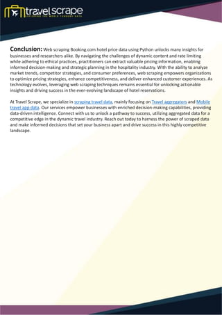Conclusion:Web scraping Booking.com hotel price data using Python unlocks many insights for
businesses and researchers alike. By navigating the challenges of dynamic content and rate limiting
while adhering to ethical practices, practitioners can extract valuable pricing information, enabling
informed decision-making and strategic planning in the hospitality industry. With the ability to analyze
market trends, competitor strategies, and consumer preferences, web scraping empowers organizations
to optimize pricing strategies, enhance competitiveness, and deliver enhanced customer experiences. As
technology evolves, leveraging web scraping techniques remains essential for unlocking actionable
insights and driving success in the ever-evolving landscape of hotel reservations.
At Travel Scrape, we specialize in scraping travel data, mainly focusing on Travel aggregators and Mobile
travel app data. Our services empower businesses with enriched decision-making capabilities, providing
data-driven intelligence. Connect with us to unlock a pathway to success, utilizing aggregated data for a
competitive edge in the dynamic travel industry. Reach out today to harness the power of scraped data
and make informed decisions that set your business apart and drive success in this highly competitive
landscape.
 