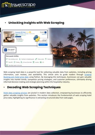 • Unlocking Insights with Web Scraping
Web scraping hotel data is a powerful tool for collecting valuable data from websites, including pricing
information, user reviews, and availability. This article aims to guide readers through scraping
Booking.com hotel price data using Python. By leveraging this techniques, businesses can gain valuable
insights into market trends, competitor pricing strategies, and customer preferences, ultimately driving
informed decision-making and strategic planning within the hospitality industry.
• Decoding Web Scraping Techniques
Hotel data scraping services are pivotal in modern data collection, empowering businesses to efficiently
gather valuable insights from websites. This section introduces the fundamentals of web scraping hotel
price data, highlighting its significance in extracting structured data from web pages.
 