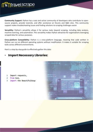 Community Support: Python has a vast and active community of developers who contribute to open-
source projects, provide tutorials, and offer assistance on forums and Q&A sites. This community
support makes troubleshooting issues and finding solutions to scraping challenges easier.
Versatility: Python's versatility allows it for various tasks beyond scraping, including data analysis,
machine learning, and automation. This versatility makes Python attractive for organizations leveraging
scraped data for various purposes.
Cross-platform Compatibility: Python is a cross-platform language, meaning that code written in
Python can run on different operating systems without modification. It makes it suitable for scraping
tasks across different environments.
Here's a step-by-step guide to effectively gather this data:
• Import Necessary Libraries:
 