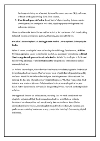 businesses to integrate advanced features like camera access, GPS, and more
without needing to develop them from scratch.
5. Fast Development Cycles: React Native’s hot-reloading feature enables
developers to see changes in real-time, speeding up the development and
debugging process.
These benefits make React Native an ideal solution for businesses of all sizes looking
to launch mobile applications quickly, efficiently, and cost-effectively.
Shilsha Technologies: A Leading React Native Development Company in
India
When it comes to using the latest technology in mobile app development, Shilsha
Technologies is a leader in the Indian market. As a company specializing in React
Native App Development Services in India, Shilsha Technologies is dedicated
to delivering advanced solutions that meet the unique needs of businesses across
various industries.
At Shilsha Technologies, we understand the importance of staying at the forefront of
technological advancements. That’s why our team of skilled developers is trained in
the latest React Native tools and techniques, ensuring that our clients receive the
most up-to-date and efficient app development services. Whether you need an MVP
to test a new business idea or a fully functional enterprise-level application, our
React Native development services are designed to provide you with the best possible
solution.
Our approach focuses on collaboration, ensuring that we work closely with our
clients to understand their business goals and deliver apps that are not only
functional but also scalable and user-friendly. We use the latest React Native
architecture improvements, including Fabric and TurboModules, to enhance app
performance, enabling businesses to stay competitive in today’s fast-moving digital
landscape.
 