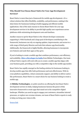 Why Should You Choose React Native for Your App Development
Services?
React Native is more than just a framework for mobile app development—it’s a
robust solution that offers flexibility, scalability, and performance, making it the
ideal choice for businesses looking to build engaging and efficient mobile
applications. One of the main reasons to choose React Native for your app
development services is its ability to provide high-quality user experiences across
platforms while minimizing development costs and timelines.
Another reason to opt for React Native is the vibrant developer community
supporting it. With Facebook and a large pool of developers contributing to the
framework, businesses can rely on ongoing updates, improvements, and access to a
wide range of third-party libraries and tools that enhance app functionality.
Additionally, the framework is highly flexible, allowing businesses to incorporate
new features and scale their apps as they grow.
If you're looking to create a mobile app that combines performance, cost-efficiency,
and scalability, Hire a Developer in India from Shilsha Technologies. Our team
of React Native experts will work with you to create a mobile app that aligns with
your business goals, providing you with a competitive edge in the mobile app market.
React Native has rapidly emerged as the leading solution for businesses looking to
develop mobile apps that offer both performance and cost-effectiveness. With its
cross-platform capabilities, robust community support, and ability to deliver native-
like performance, React Native is a smart choice for any business looking to create a
mobile app.
At Shilsha Technologies, we pride ourselves on offering the best React Native
development services in India, helping businesses harness the power of this
innovative framework to create apps that stand out in the competitive digital
landscape. Whether you need an app to engage your customers, streamline internal
processes, or explore new revenue streams, our team of React Native experts is ready
to help you bring your vision to life.
Source link
 