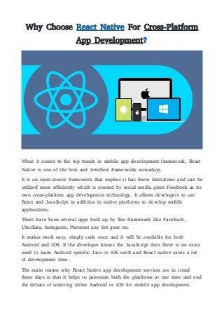 Why Choose React Native For Cross-Platform
App Development?
When it comes to the top trends in mobile app development framework, React
Native is one of the best and trendiest frameworks nowadays.
It is an open-source framework that implies it has fewer limitations and can be
utilized more efficiently which is created by social media giant Facebook as its
own cross-platform app development technology. It allows developers to use
React and JavaScript in addition to native platforms to develop mobile
applications.
There have been several apps built-up by this framework like Facebook,
UberEats, Instagram, Pinterest any list goes on.
It makes work easy, simply code once and it will be available for both
Android and iOS. If the developer knows the JavaScript then there is no extra
need to learn Android specific Java or iOS swift and React native saves a lot
of development time.
The main reason why React Native app development services are in trend
these days is that it helps to patronize both the platforms at one time and end
the debate of selecting either Android or iOS for mobile app development.
 