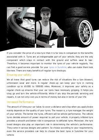 If you consider the price of a new tyre then it is far less in comparison to the benefits
associated with it. Tyres are an indispensable part of your vehicle; they are the only
component which stays in contact with the ground and suffers wear & tear.
Therefore, it becomes important to monitor the tyres of your vehicle regularly. You
can find a good service provider for your tyres in Sunshine, who can make them look
like new. There are many benefits of regular tyre checkups.
Ensuring your safety
We all know that good tyres can reduce the risk of situations like a tyre blowout,
unforeseen wear and more. A regular check-up can keep your tyre in running
condition up to 65000 to 100000 miles. Moreover, it improves your safety as a
regular check-up ensures that your car tyres have necessary gripping. It helps you
stop, go and turn the vehicle efficiently. While if you skip the periodic servicing and
repairs, it can not only cost you in terms of money but also in terms of your life.
Increased Performance
The amount of time your car takes to cover a distance and stop when you apply brake
mainly depends on the quality of your tyres. The reason is, a tyre manages the weight
of your vehicle. The better the tyres, efficient will be vehicle performance. The vehicle
tyres decides amount of power required to pull your vehicle. A properly inflated tyre
provides a smooth and better ride in comparison to deflated tyres. Moreover, the tyre
tread designs also play an important role in determining the vehicle's performance.
They come in various designs and pattern. So choose according to your requirements,
even the service providers can help to choose the best tyres in Sunshine for your
vehicle.
 