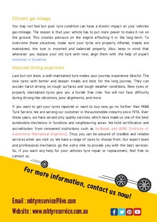 Efficient gas mileage
You may not feel but poor tyre condition can have a drastic impact on your vehicles
gas mileage. The reason is that your vehicle has to put more power to make it run on
the ground. This creates pressure on the engine affecting it in the long-term. To
overcome these situations, make sure your tyres are properly inflated, treads are
maintained, the tyre is mounted and balanced properly. Also, keep in mind that
whenever you replace your old tyre with new; align them with the help of expert
mechanic in Sunshine.
Improved driving experience
Last but not least, a well-maintained tyre makes your journey experience blissful. The
new tyres with better and deeper treads are best for the long journey. They can
sustain harsh driving on rough surfaces and tough weather conditions. New tyres or
properly maintained tyres give you a hurdle free ride. You will not face difficulty
during driving like vibrations, poor alignments, and more.
If you want to get your tyres repaired or want to buy new, go no further than M&B
Tyre Service. We are serving our customer in the automobile industry since 1976. Over
these years, we have served only quality services, which have made us one of the best
automobile mechanics in Sunshine and neighbouring areas. We hold certification and
accreditation from renowned institutions such as VicRoads and IAME (Institute of
Automotive Mechanical Engineers). Thus, you can be assured of credible and reliable
services when you visit us. We have a range of tyres to choose from. Our expert team
and professional mechanics go the extra mile to provide you with the best services.
So, if you want any help for your vehicles tyre repair or replacement, feel free to
contact us.
For more information, contact us now!
Email : mbtyreservice@live.com
Website : www.mbtyreservice.com.au
 