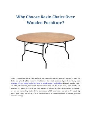 Why Choose Resin Chairs Over
Wooden Furniture?
When it comes to wedding folding chairs, two types of materials are most commonly used, i.e.
Resin and Wood. While, wood is traditionally the most common type of furniture, resin
furniture offers a higher-end alternative to wooden chairs and tables. Although wooden chairs
are relatively cheaper, they need more maintenance. On the other hand, resin furniture is
beautiful, durable and 100 percent UV protected. They can hide the damage and scratches well
as they are completely made of the same color, which also leaves less scope for repainting
them. Resin chairs are mostly used at outdoor events and add the special touch of elegance if
used in weddings.
 