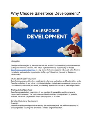 Why Choose Salesforce Development?
Introduction
Salesforce has emerged as a leading force in the world of customer relationship management
(CRM) and business solutions. This article explores the many reasons why to choose
Salesforce development services is a top choice for businesses and individuals alike. From its
remarkable features to the opportunities it offers, we'll delve into the world of Salesforce
development.
What is Salesforce Development?
Salesforce development involves creating and enhancing applications and functionalities on the
Salesforce platform. It is a robust cloud-based platform that allows businesses to manage their
customer data, streamline processes, and develop applications tailored to their unique needs.
The Popularity of Salesforce
Salesforce's popularity is no accident. It has consistently evolved to meet the changing
demands of businesses. The platform's user-friendly interface, combined with its powerful
features, has made it a preferred choice for companies of all sizes.
Benefits of Salesforce Development
Scalability
Salesforce development provides scalability. As businesses grow, the platform can adapt to
changing needs, ensuring that it remains a reliable long-term solution.
 