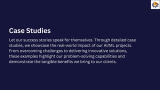 Let our success stories speak for themselves. Through detailed case
studies, we showcase the real-world impact of our AI/ML projects.
From overcoming challenges to delivering innovative solutions,
these examples highlight our problem-solving capabilities and
demonstrate the tangible benefits we bring to our clients.
Case Studies
 
