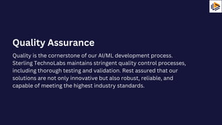 Quality is the cornerstone of our AI/ML development process.
Sterling TechnoLabs maintains stringent quality control processes,
including thorough testing and validation. Rest assured that our
solutions are not only innovative but also robust, reliable, and
capable of meeting the highest industry standards.
Quality Assurance
 