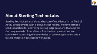 Sterling TechnoLabs stands as a beacon of excellence in the field of
AI/ML development. With a proven track record, we have earned a
solid reputation for delivering cutting-edge solutions that address
the unique needs of our clients. As an industry leader, we are
committed to pushing the boundaries of technology and making a
lasting impact on businesses worldwide.
About Sterling TechnoLabs
 