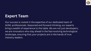 Our success is rooted in the expertise of our dedicated team of
AI/ML professionals. Seasoned and forward-thinking, our experts
bring a wealth of experience to the table. We are not just developers;
we are innovators who stay ahead in the fast-evolving technological
landscape, ensuring that your projects are in the hands of true
industry leaders.
Expert Team
 