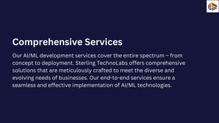 Our AI/ML development services cover the entire spectrum – from
concept to deployment. Sterling TechnoLabs offers comprehensive
solutions that are meticulously crafted to meet the diverse and
evolving needs of businesses. Our end-to-end services ensure a
seamless and effective implementation of AI/ML technologies.
Comprehensive Services
 
