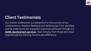 Our clients' satisfaction is a testament to the success of our
collaborations. Positive feedback and testimonials from satisfied
clients underscore the impactful outcomes achieved through our
AI/ML development services. Hear directly from those who have
experienced the Sterling TechnoLabs difference.
Client Testimonials
 