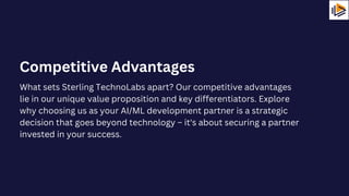 What sets Sterling TechnoLabs apart? Our competitive advantages
lie in our unique value proposition and key differentiators. Explore
why choosing us as your AI/ML development partner is a strategic
decision that goes beyond technology – it's about securing a partner
invested in your success.
Competitive Advantages
 
