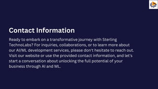 Ready to embark on a transformative journey with Sterling
TechnoLabs? For inquiries, collaborations, or to learn more about
our AI/ML development services, please don't hesitate to reach out.
Visit our website or use the provided contact information, and let's
start a conversation about unlocking the full potential of your
business through AI and ML.
Contact Information
 
