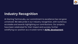 At Sterling TechnoLabs, our commitment to excellence has not gone
unnoticed. We take pride in our industry recognition, with numerous
accolades and awards highlighting our contributions. Our projects
have been celebrated for their impact and success, further
solidifying our position as a trusted name in AI/ML development.
Industry Recognition
 