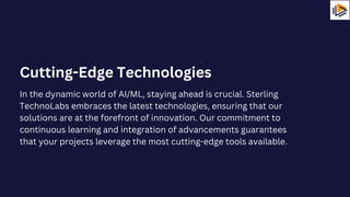 In the dynamic world of AI/ML, staying ahead is crucial. Sterling
TechnoLabs embraces the latest technologies, ensuring that our
solutions are at the forefront of innovation. Our commitment to
continuous learning and integration of advancements guarantees
that your projects leverage the most cutting-edge tools available.
Cutting-Edge Technologies
 