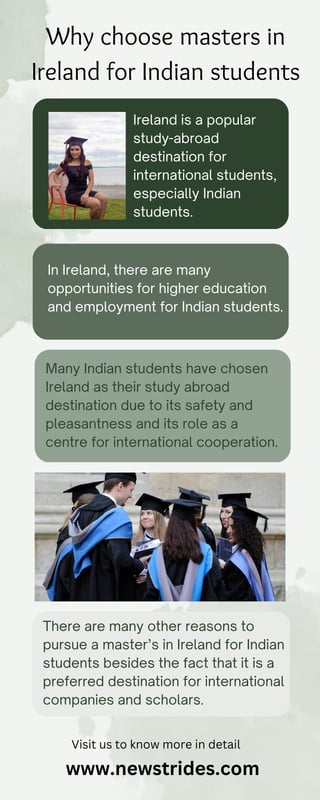 Why choose masters in
Ireland for Indian students
Ireland is a popular
study-abroad
destination for
international students,
especially Indian
students.
In Ireland, there are many
opportunities for higher education
and employment for Indian students.
Many Indian students have chosen
Ireland as their study abroad
destination due to its safety and
pleasantness and its role as a
centre for international cooperation.
There are many other reasons to
pursue a master’s in Ireland for Indian
students besides the fact that it is a
preferred destination for international
companies and scholars.
Visit us to know more in detail
www.newstrides.com
 
