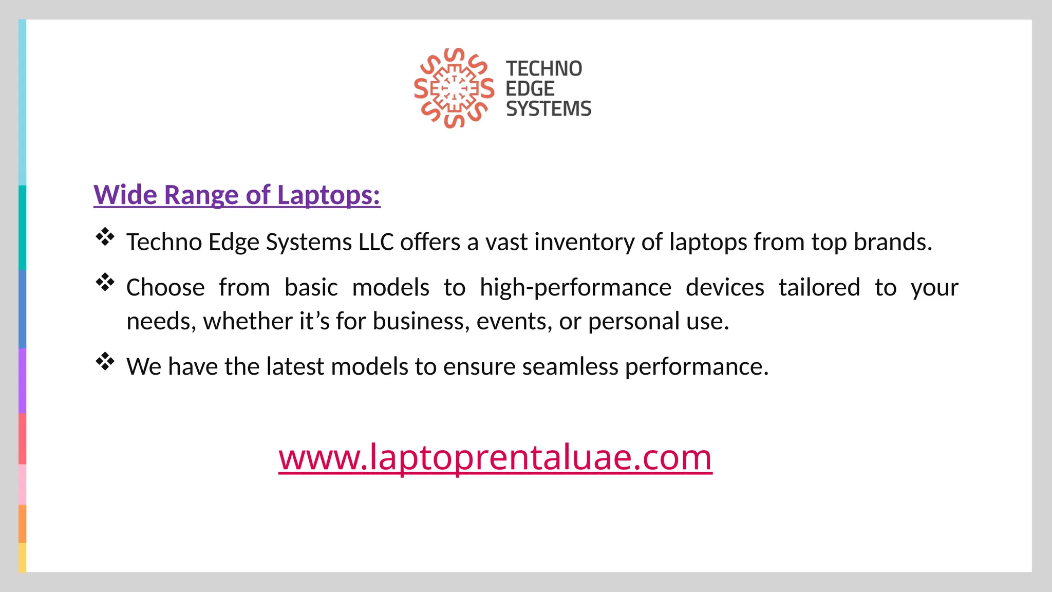 www.laptoprentaluae.com
Wide Range of Laptops:
 Techno Edge Systems LLC offers a vast inventory of laptops from top brands.
 Choose from basic models to high-performance devices tailored to your
needs, whether it’s for business, events, or personal use.
 We have the latest models to ensure seamless performance.
 