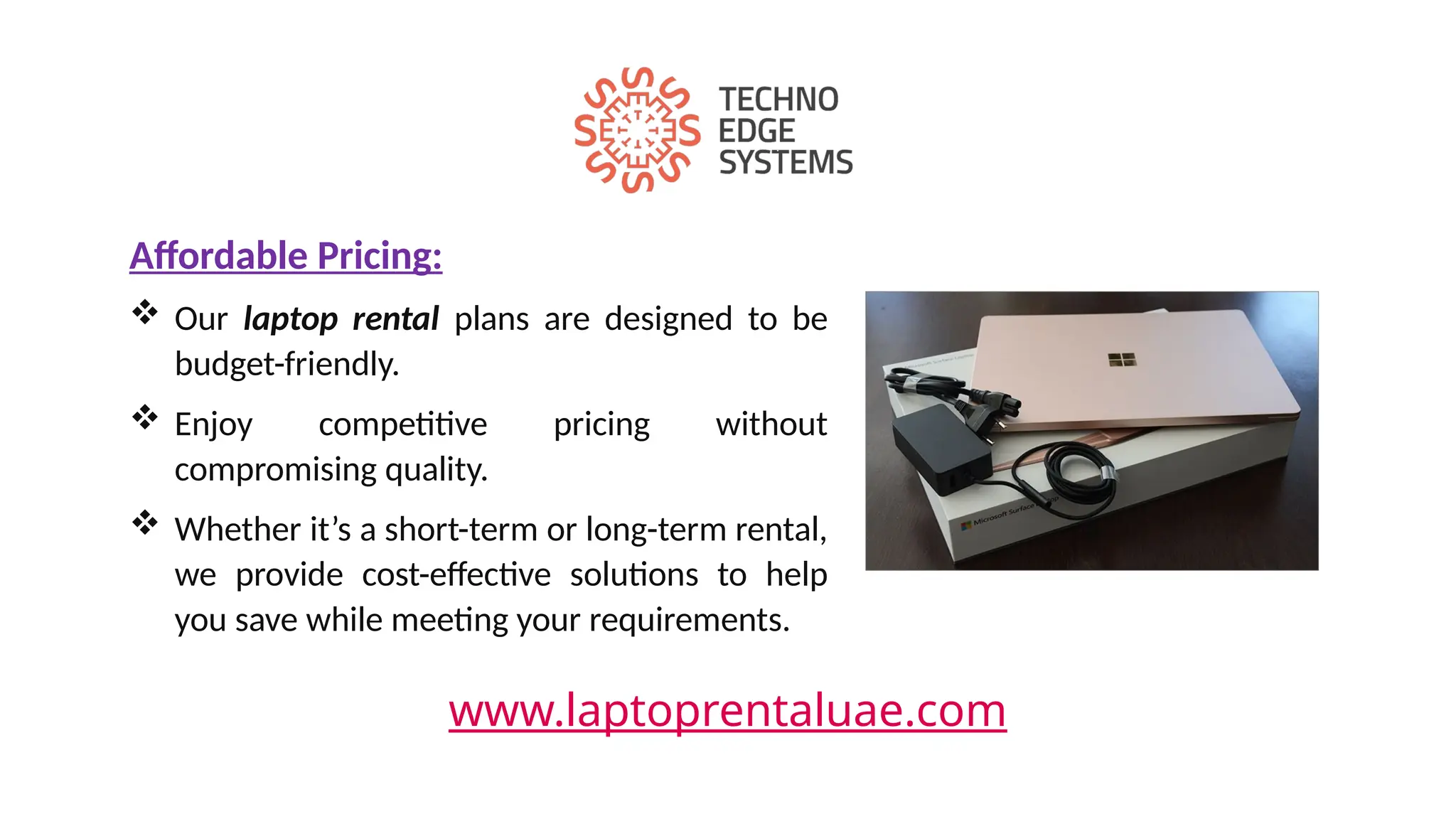 www.laptoprentaluae.com
Affordable Pricing:
 Our laptop rental plans are designed to be
budget-friendly.
 Enjoy competitive pricing without
compromising quality.
 Whether it’s a short-term or long-term rental,
we provide cost-effective solutions to help
you save while meeting your requirements.
 