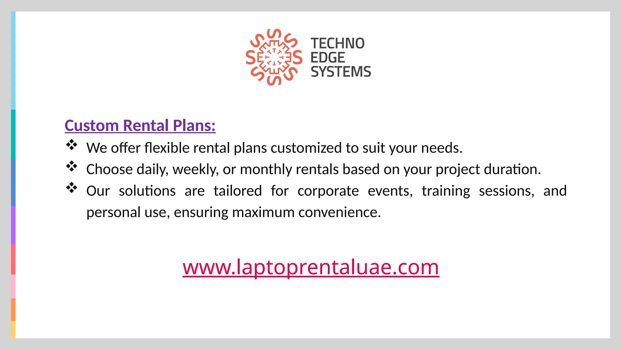 www.laptoprentaluae.com
Custom Rental Plans:
 We offer flexible rental plans customized to suit your needs.
 Choose daily, weekly, or monthly rentals based on your project duration.
 Our solutions are tailored for corporate events, training sessions, and
personal use, ensuring maximum convenience.
 