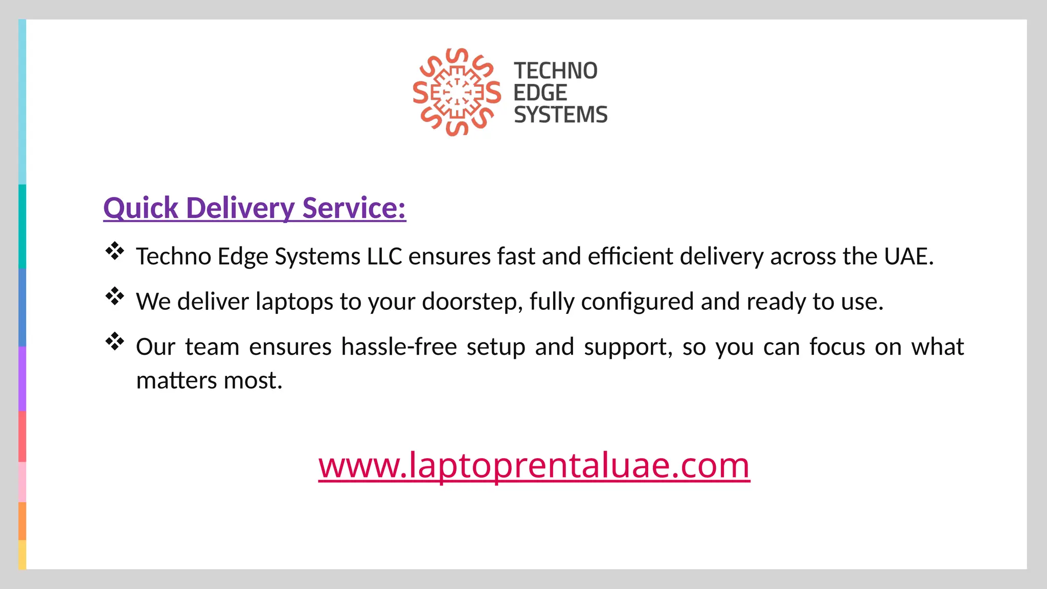 www.laptoprentaluae.com
Quick Delivery Service:
 Techno Edge Systems LLC ensures fast and efficient delivery across the UAE.
 We deliver laptops to your doorstep, fully configured and ready to use.
 Our team ensures hassle-free setup and support, so you can focus on what
matters most.
 