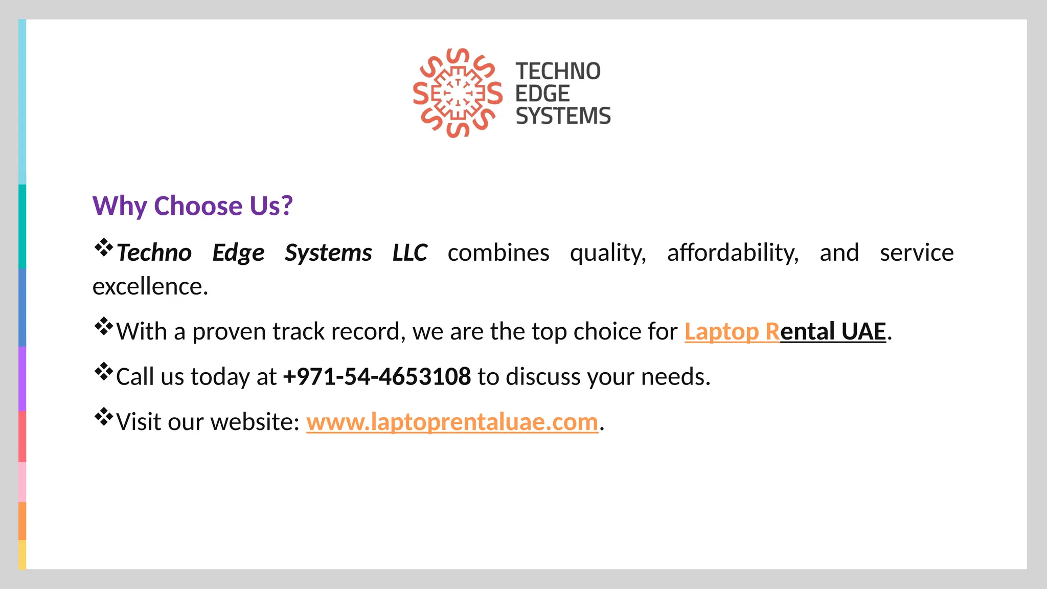 Why Choose Us?
Techno Edge Systems LLC combines quality, affordability, and service
excellence.
With a proven track record, we are the top choice for Laptop Rental UAE.
Call us today at +971-54-4653108 to discuss your needs.
Visit our website: www.laptoprentaluae.com.
 