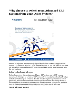 Why choose to switch to an Advanced ERP
System from Your Older System?
One of the important decisions many organizations face is whether to upgrade their
current ERP system or move to a more advanced system. In this blog post, we'll explore
the compelling reasons why moving to an advanced ERP system is a strategic decision
for your business.
Follow technological advances
Technology evolves at a rapid pace, and legacy ERP systems can quickly become
outdated. Switching to an advanced ERP system allows your business to take advantage
of the latest technological advances. Benefits include: Improved performance: faster
processing, reduced downtime and improved system reliability. Scalability: Adapt to
business growth and changing needs without major disruption. Integration: Seamless
integration with modern software applications, improving overall efficiency.
Access advanced features
 