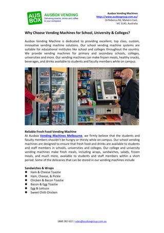 1800 282 622 | sales@ausboxgroup.com.au
Ausbox Vending Machines
https://www.ausboxgroup.com.au/
16 Rebecca Rd, Malvern East,
VIC 3145, Australia
Why Choose Vending Machines for School, University & Colleges?
Ausbox Vending Machine is dedicated to providing excellent, top class, custom,
innovative vending machine solutions. Our school vending machine systems are
suitable for educational institutes like school and colleges throughout the country.
We provide vending machines for primary and secondary schools, colleges,
universities and more. Our vending machines can make frozen meals, healthy snacks,
beverages, and drinks available to students and faculty members while on campus.
Reliable Fresh Food Vending Machine
At Ausbox Vending Machines Melbourne, we firmly believe that the students and
faculty members shouldn't be hungry or thirsty while on campus. Our school vending
machines are designed to ensure that fresh food and drinks are available to students
and staff members in schools, universities and colleges. Our college and university
vending machines make fresh meals, including wraps, sandwiches, salads, frozen
meals, and much more, available to students and staff members within a short
period. Some of the delicacies that can be stored in our vending machines include
Sandwiches & Wraps
 Ham & Cheese Toastie
 Ham, Cheese, & Pickle
 Chicken & Bacon Toastie
 Bacon & Egg Toastie
 Egg & Lettuce
 Sweet Chilli Chicken
 