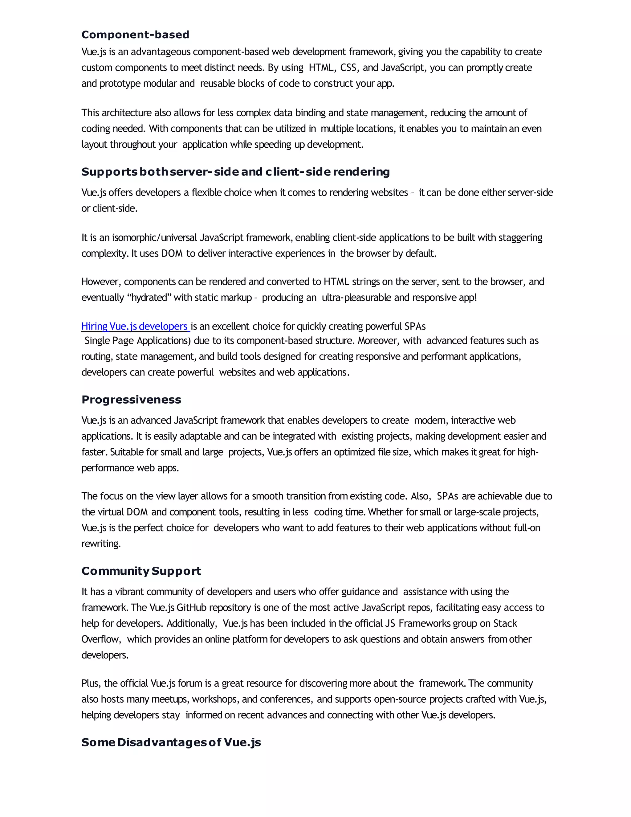 Component-based
Vue.js is an advantageous component-based web development framework,giving you the capability to create
custom components to meet distinct needs. By using HTML, CSS, and JavaScript, you can promptly create
and prototype modular and reusable blocks of code to construct your app.
This architecture also allows for less complex data binding and state management, reducing the amount of
coding needed. With components that can be utilized in multiple locations, itenables you to maintain an even
layout throughout your application while speeding up development.
Supportsbothserver-side and client-side rendering
Vue.js offers developers a flexible choice when it comes to rendering websites – itcan be done either server-side
or client-side.
It is an isomorphic/universal JavaScript framework,enabling client-side applications to be built with staggering
complexity. It uses DOM to deliver interactive experiences in the browser by default.
However, components can be rendered and converted to HTML strings on the server, sent to the browser, and
eventually “hydrated” with static markup – producing an ultra-pleasurable and responsive app!
Hiring Vue.js developers is an excellent choice for quickly creating powerful SPAs
Single Page Applications) due to its component-based structure. Moreover, with advanced features such as
routing, state management, and build tools designed for creating responsive and performant applications,
developers can create powerful websites and web applications.
Progressiveness
Vue.js is an advanced JavaScript framework that enables developers to create modern, interactive web
applications. It is easily adaptable and can be integrated with existing projects, making development easier and
faster. Suitable for small and large projects, Vue.js offers an optimized file size, which makes itgreat for high-
performance web apps.
The focus on the view layer allows for a smooth transition from existing code. Also, SPAs are achievable due to
the virtual DOM and component tools, resulting in less coding time.Whether for small or large-scale projects,
Vue.js is the perfect choice for developers who want to add features to their web applications without full-on
rewriting.
Community Support
It has a vibrant community of developers and users who offer guidance and assistance with using the
framework.The Vue.js GitHub repository is one of the most active JavaScript repos, facilitating easy access to
help for developers. Additionally, Vue.js has been included in the official JS Frameworks group on Stack
Overflow, which provides an online platformfor developers to ask questions and obtain answers fromother
developers.
Plus, the official Vue.js forum is a great resource for discovering more about the framework.The community
also hosts many meetups, workshops, and conferences, and supports open-source projects crafted with Vue.js,
helping developers stay informed on recent advances and connecting with other Vue.js developers.
Some Disadvantagesof Vue.js
 