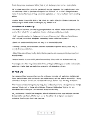 Despite the numerous advantages of utilizing Vue.js for web development, there can be a few drawbacks.
Due to its indie origin and lack of backing from any tech giant, the scalability of the framework appears to be
low and is mainly suitable for lightweight web apps and user interfaces. This could be a limiting factor when
making the choice of tech stack for large and complex applications, as it may be insufficient in terms of scaling
abilities.
Ultimately, despite these possible setbacks, Vue.js is still very much a viable choice for web development, the
extensive range of benefits itoffers far outweighing any potential issues.
Websites Built WithVue.js
Undoubtedly, the use of Vue.js is continually gaining momentum, with more and more businesses turning to this
powerful library to build their web applications. Notable websites powered by Vue.js include:
•9GAG It is an online platform for sharing short viral content. It has more than 2 billion monthly social video
views. Using Vue.js for frontend development makes it easy to serve a better user experience.
•Alibaba: The giant e-commerce platformuses Vue.js for its frontend development.
•Grammarly:Grammarly, the world’s leading automated proofreader and grammar checker, utilizes Vue.js to
power its dynamic user interfaces.
•GitLab: GitLab is a web-based DevOps platform that leverages Vue.js to ensure a consistent user experience
across all devices.
•Behance: Behance, an Adobe-owned platformfor showcasing creative work, was developed with Vue.js.
These are just a few of the many websites built with Vue.js. This powerful library can be used to create complex
applications, including single-page applications, progressive web applications, and more.
Wrap Up
Vue.js is a powerful and progressive framework that can be used to develop web applications. It's lightweight,
easy to learn, component-based, and supports both server-side and client-side rendering. It also boasts a strong
community of developers and resources available to help users get the most out of their Vue.js development.
While there are some disadvantages to using Vue.js, these can be easily overcome with experience and the right
resources. Websites such as Shopify, Airbnb, Nintendo, Trivago, and Adobe all use Vue.js for their web
development needs, showing that itis a reliable and widely used technology.
Vue.js is an excellent choice for web development due to its attributes and wide range of features that make
development fast and efficient. Whether you're new to the world of web development or a seasoned
professional, the advantages of using Vue.js are clear.
 