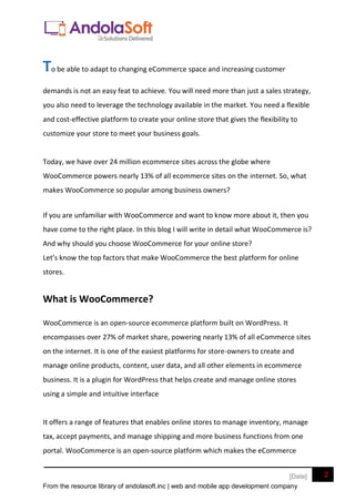 From the resource library of andolasoft.inc | web and mobile app development company
2
[Date]
To be able to adapt to changing eCommerce space and increasing customer
demands is not an easy feat to achieve. You will need more than just a sales strategy,
you also need to leverage the technology available in the market. You need a flexible
and cost-effective platform to create your online store that gives the flexibility to
customize your store to meet your business goals.
Today, we have over 24 million ecommerce sites across the globe where
WooCommerce powers nearly 13% of all ecommerce sites on the internet. So, what
makes WooCommerce so popular among business owners?
If you are unfamiliar with WooCommerce and want to know more about it, then you
have come to the right place. In this blog I will write in detail what WooCommerce is?
And why should you choose WooCommerce for your online store?
Let’s know the top factors that make WooCommerce the best platform for online
stores.
What is WooCommerce?
WooCommerce is an open-source ecommerce platform built on WordPress. It
encompasses over 27% of market share, powering nearly 13% of all eCommerce sites
on the internet. It is one of the easiest platforms for store-owners to create and
manage online products, content, user data, and all other elements in ecommerce
business. It is a plugin for WordPress that helps create and manage online stores
using a simple and intuitive interface
It offers a range of features that enables online stores to manage inventory, manage
tax, accept payments, and manage shipping and more business functions from one
portal. WooCommerce is an open-source platform which makes the eCommerce
 