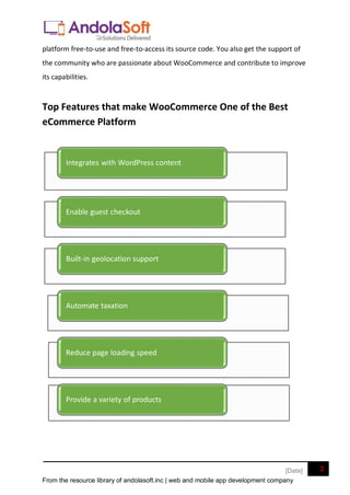 From the resource library of andolasoft.inc | web and mobile app development company
3
[Date]
platform free-to-use and free-to-access its source code. You also get the support of
the community who are passionate about WooCommerce and contribute to improve
its capabilities.
Top Features that make WooCommerce One of the Best
eCommerce Platform
Integrates with WordPress content
Enable guest checkout
Built-in geolocation support
Automate taxation
Reduce page loading speed
Provide a variety of products
 