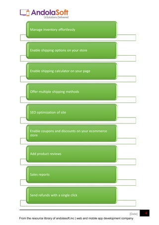 From the resource library of andolasoft.inc | web and mobile app development company
4
[Date]
Manage inventory effortlessly
Enable shipping options on your store
Enable shipping calculator on your page
Offer multiple shipping methods
SEO optimization of site
Enable coupons and discounts on your ecommerce
store
Add product reviews
Sales reports
Send refunds with a single click
 