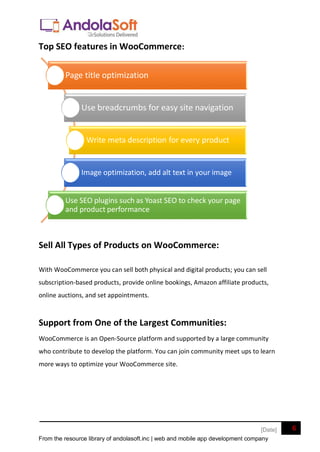 From the resource library of andolasoft.inc | web and mobile app development company
6
[Date]
Top SEO features in WooCommerce:
Sell All Types of Products on WooCommerce:
With WooCommerce you can sell both physical and digital products; you can sell
subscription-based products, provide online bookings, Amazon affiliate products,
online auctions, and set appointments.
Support from One of the Largest Communities:
WooCommerce is an Open-Source platform and supported by a large community
who contribute to develop the platform. You can join community meet ups to learn
more ways to optimize your WooCommerce site.
Page title optimization
Use breadcrumbs for easy site navigation
Write meta description for every product
Image optimization, add alt text in your image
Use SEO plugins such as Yoast SEO to check your page
and product performance
 