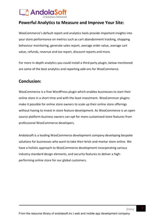 From the resource library of andolasoft.inc | web and mobile app development company
7
[Date]
Powerful Analytics to Measure and Improve Your Site:
WooCommerce’s default report and analytics tools provide important insights into
your store performance on metrics such as cart abandonment tracking, shopping
behaviour monitoring, generate sales report, average order value, average cart
value, refunds, revenue and tax report, discount reports and more.
For more in-depth analytics you could install a third party plugin, below mentioned
are some of the best analytics and reporting add-ons for WooCommerce.
Conclusion:
WooCommerce is a free WordPress plugin which enables businesses to start their
online store in a short time and with the least investment. WooCommcer plugins
make it possible for online store owners to scale up their online store offerings
without having to invest in store feature development. As WooCommerce is an open
source platform business owners can opt for more customized store features from
professional WooCommerce developers.
Andolasoft is a leading WooCommerce development company developing bespoke
solutions for businesses who want to take their brick-and-mortar store online. We
have a holistic approach to WooCommerce development incorporating various
industry-standard design elements, and security features to deliver a high-
performing online store for our global customers.
 