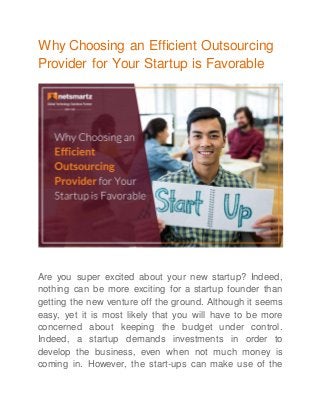 Why Choosing an Efficient Outsourcing
Provider for Your Startup is Favorable
Are you super excited about your new startup? Indeed,
nothing can be more exciting for a startup founder than
getting the new venture off the ground. Although it seems
easy, yet it is most likely that you will have to be more
concerned about keeping the budget under control.
Indeed, a startup demands investments in order to
develop the business, even when not much money is
coming in. However, the start-ups can make use of the
 