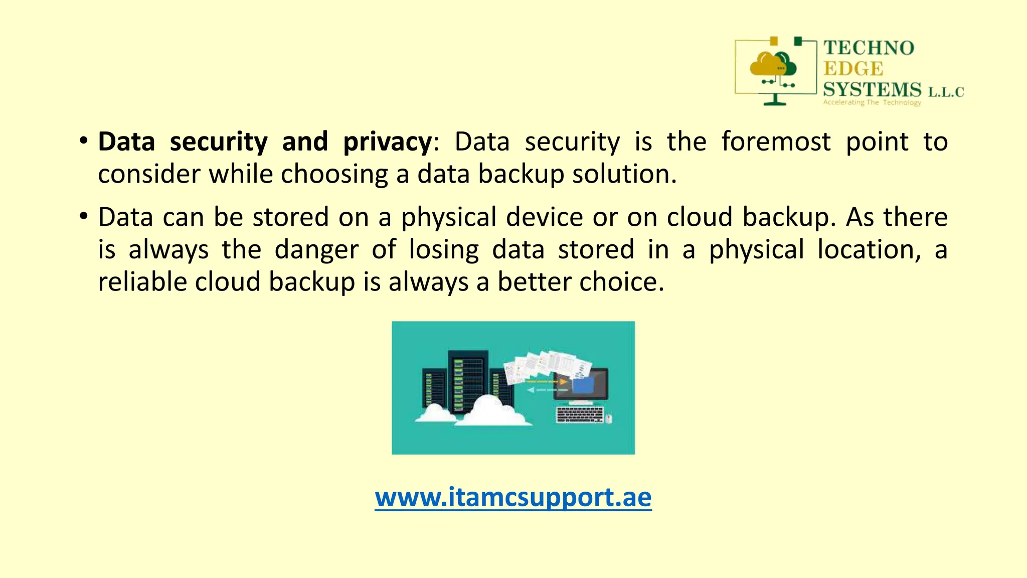• Data security and privacy: Data security is the foremost point to
consider while choosing a data backup solution.
• Data can be stored on a physical device or on cloud backup. As there
is always the danger of losing data stored in a physical location, a
reliable cloud backup is always a better choice.
www.itamcsupport.ae
 