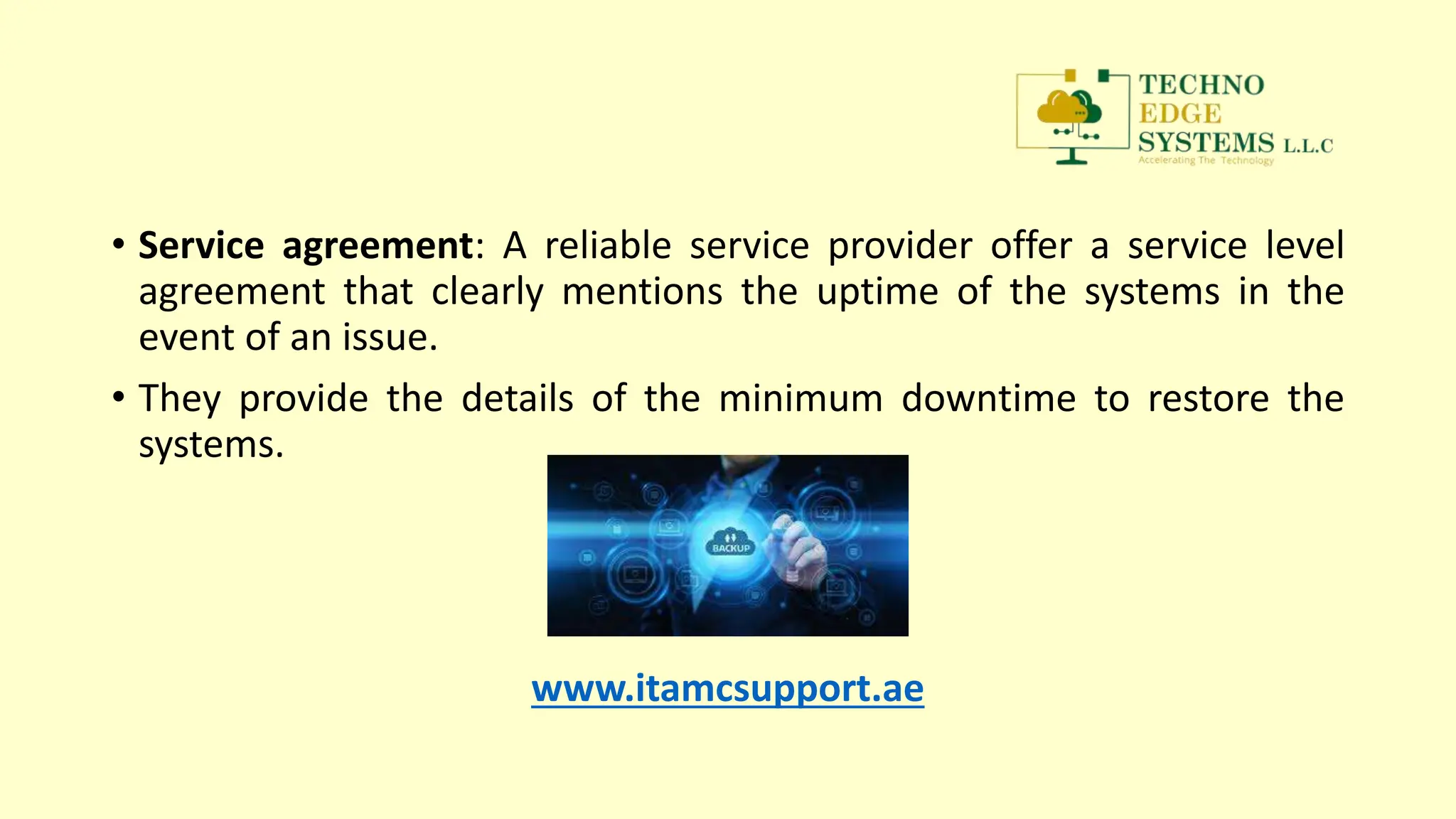 • Service agreement: A reliable service provider offer a service level
agreement that clearly mentions the uptime of the systems in the
event of an issue.
• They provide the details of the minimum downtime to restore the
systems.
www.itamcsupport.ae
 