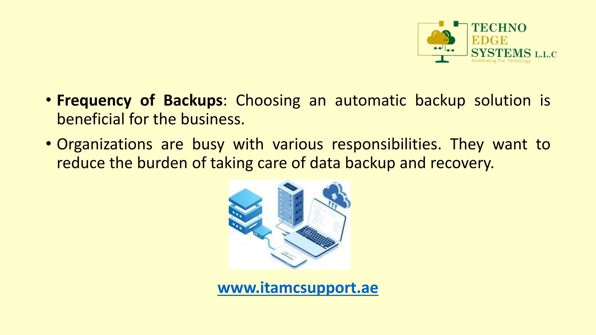 • Frequency of Backups: Choosing an automatic backup solution is
beneficial for the business.
• Organizations are busy with various responsibilities. They want to
reduce the burden of taking care of data backup and recovery.
www.itamcsupport.ae
 