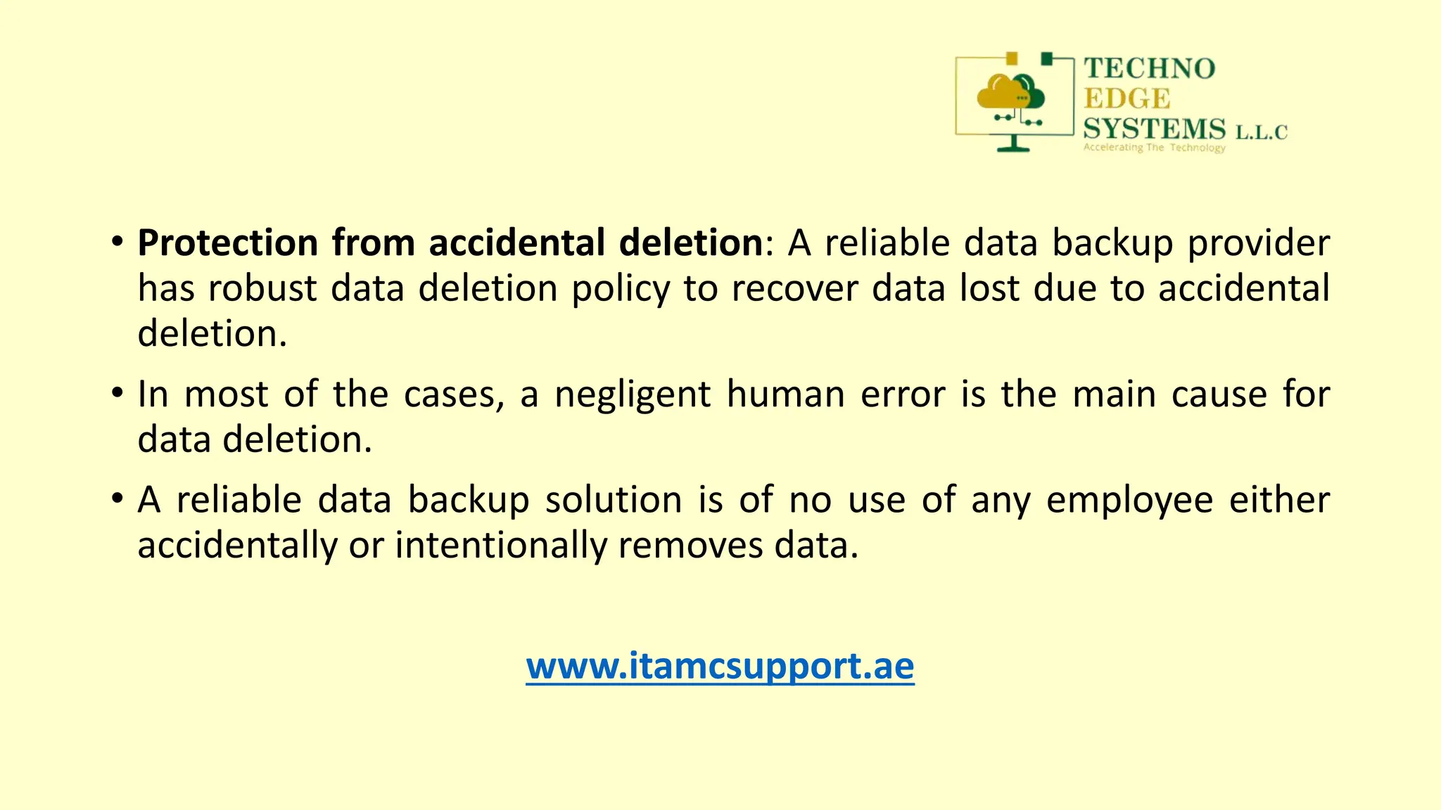 • Protection from accidental deletion: A reliable data backup provider
has robust data deletion policy to recover data lost due to accidental
deletion.
• In most of the cases, a negligent human error is the main cause for
data deletion.
• A reliable data backup solution is of no use of any employee either
accidentally or intentionally removes data.
www.itamcsupport.ae
 