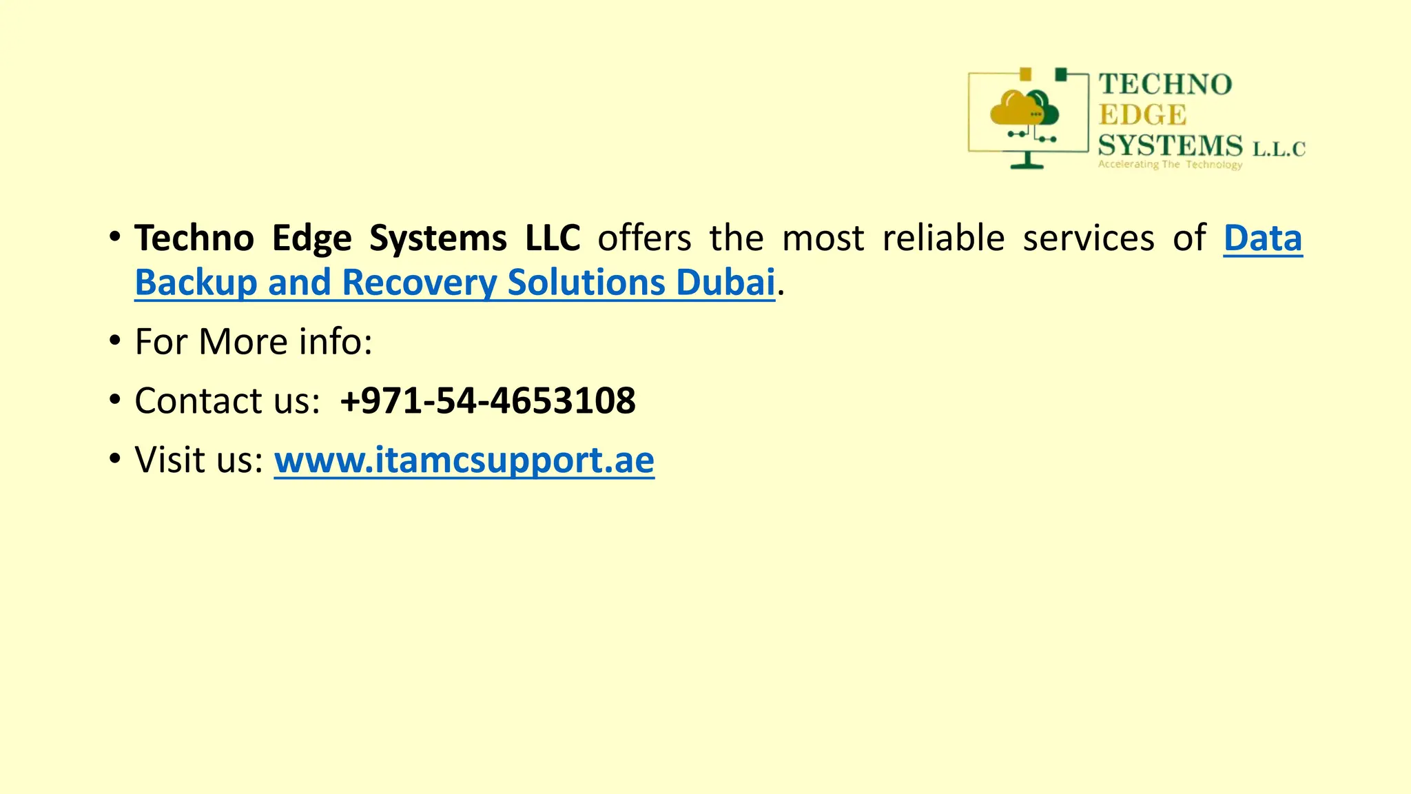 • Techno Edge Systems LLC offers the most reliable services of Data
Backup and Recovery Solutions Dubai.
• For More info:
• Contact us: +971-54-4653108
• Visit us: www.itamcsupport.ae
 