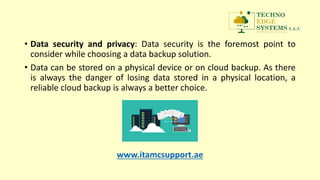 • Data security and privacy: Data security is the foremost point to
consider while choosing a data backup solution.
• Data can be stored on a physical device or on cloud backup. As there
is always the danger of losing data stored in a physical location, a
reliable cloud backup is always a better choice.
www.itamcsupport.ae
 