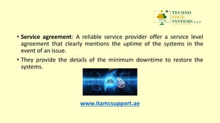 • Service agreement: A reliable service provider offer a service level
agreement that clearly mentions the uptime of the systems in the
event of an issue.
• They provide the details of the minimum downtime to restore the
systems.
www.itamcsupport.ae
 